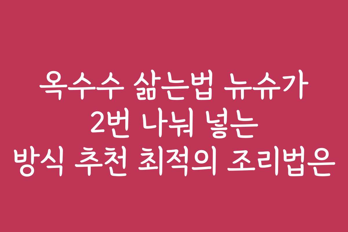 옥수수 삶는법 뉴슈가 2번 나눠 넣는 방식 추천 최적의 조리법은