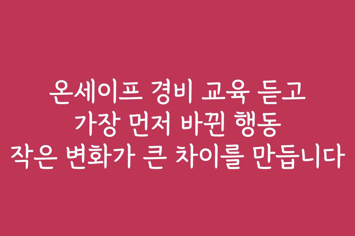 온세이프 경비 교육 듣고 가장 먼저 바뀐 행동 작은 변화가 큰 차이를 만듭니다