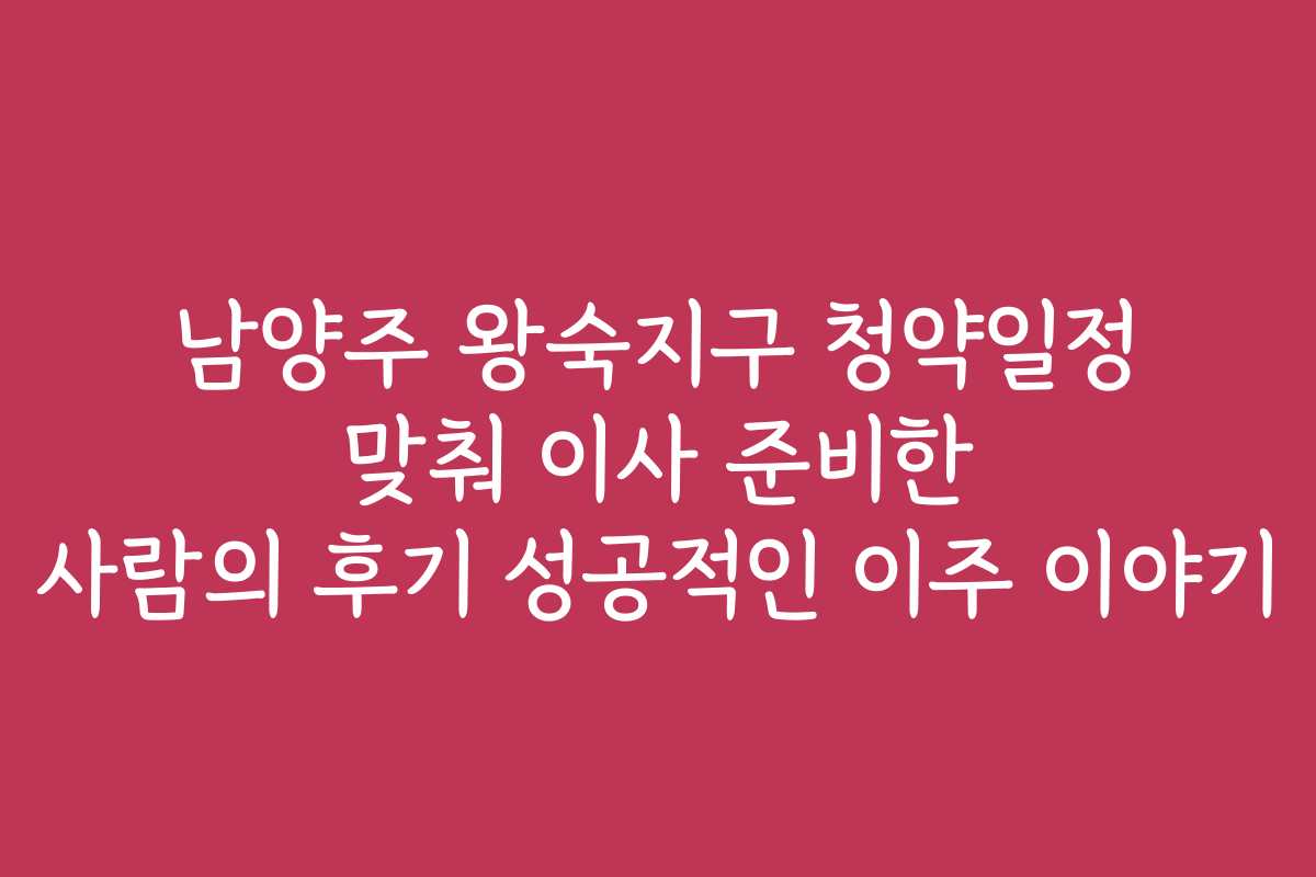 남양주 왕숙지구 청약일정 맞춰 이사 준비한 사람의 후기 성공적인 이주 이야기