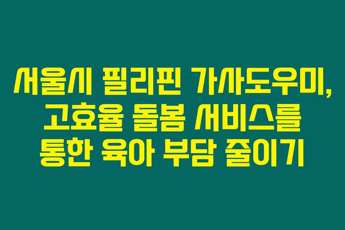 서울시 필리핀 가사도우미, 고효율 돌봄 서비스를 통한 육아 부담 줄이기