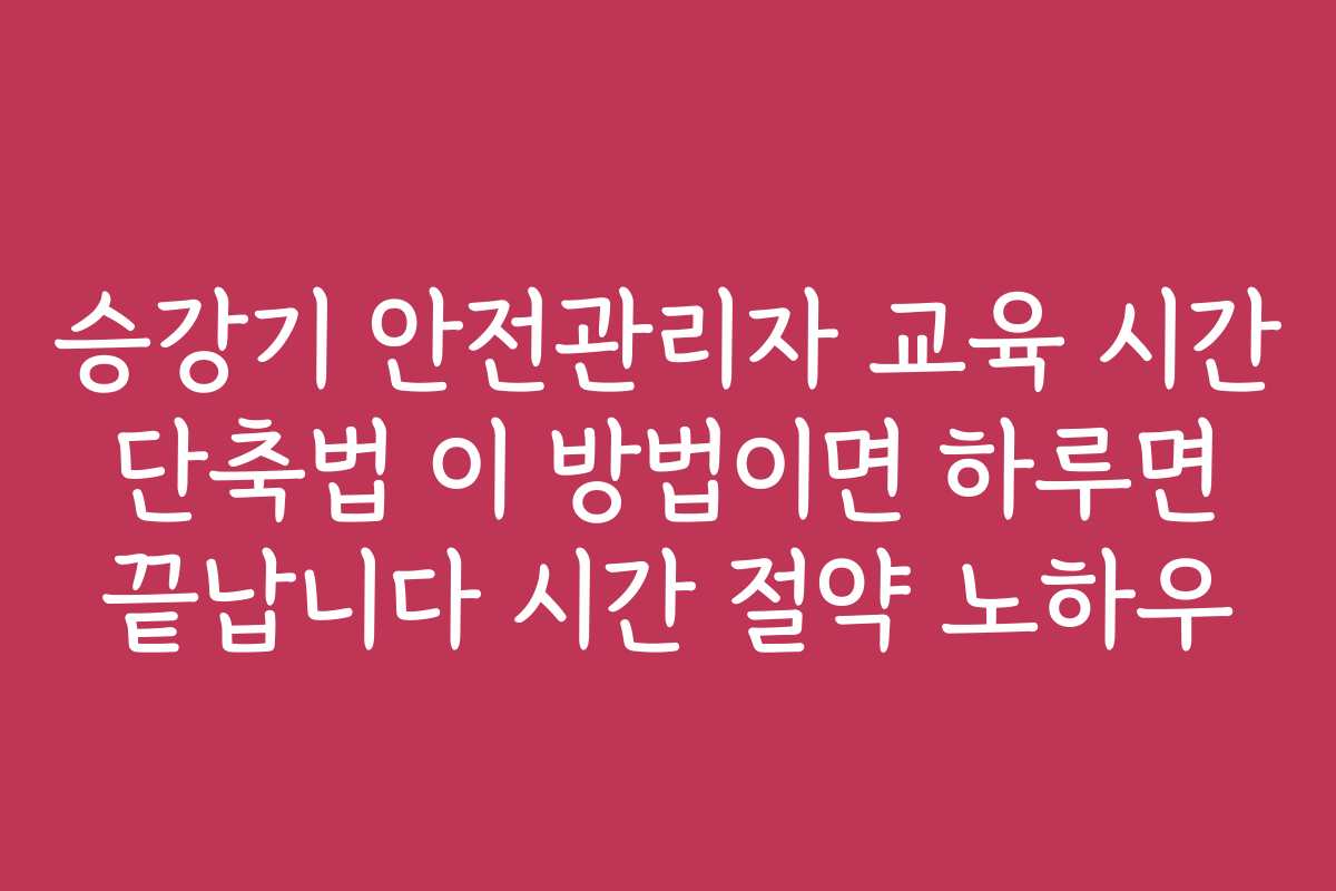 승강기 안전관리자 교육 시간 단축법 이 방법이면 하루면 끝납니다 시간 절약 노하우