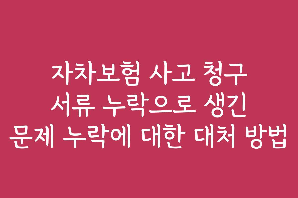 자차보험 사고 청구 서류 누락으로 생긴 문제 누락에 대한 대처 방법