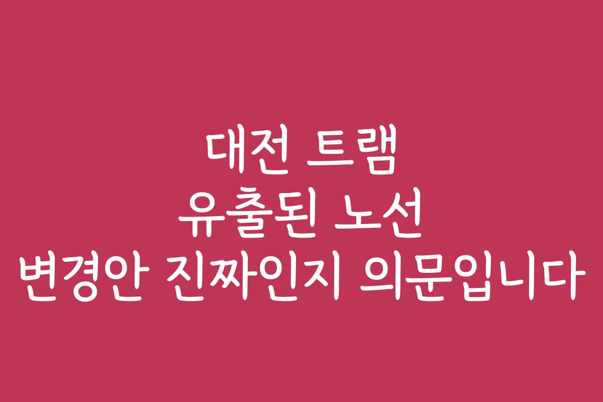 대전 트램 유출된 노선 변경안 진짜인지 의문입니다