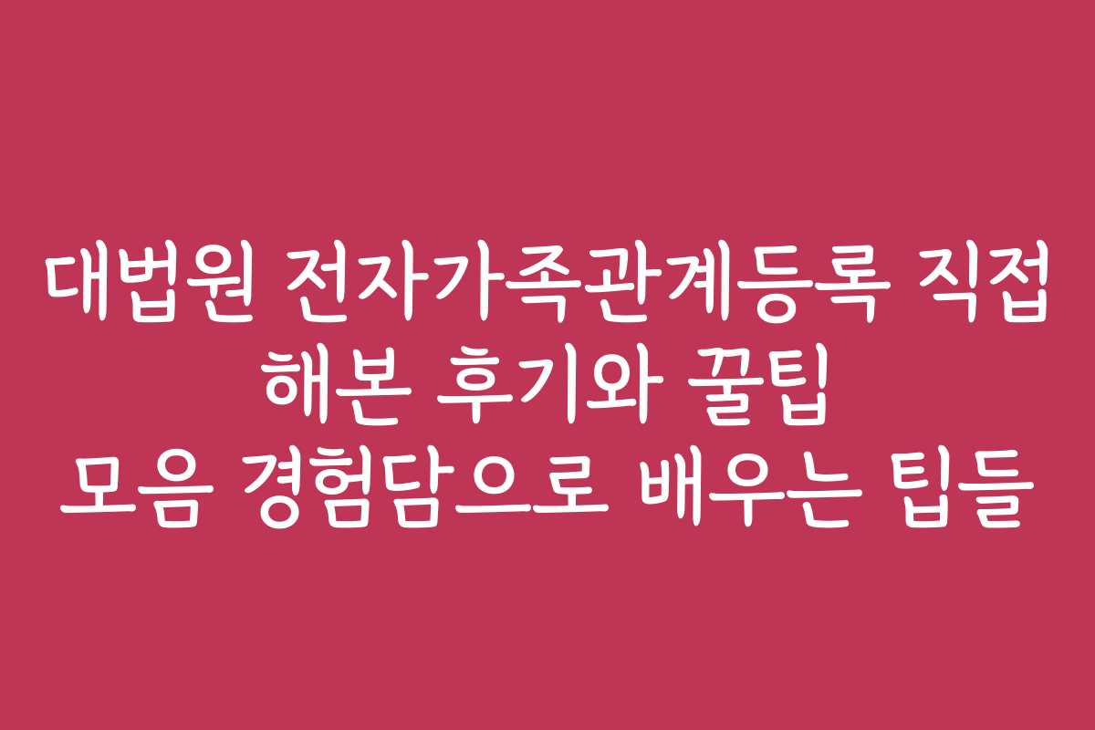 대법원 전자가족관계등록 직접 해본 후기와 꿀팁 모음 경험담으로 배우는 팁들