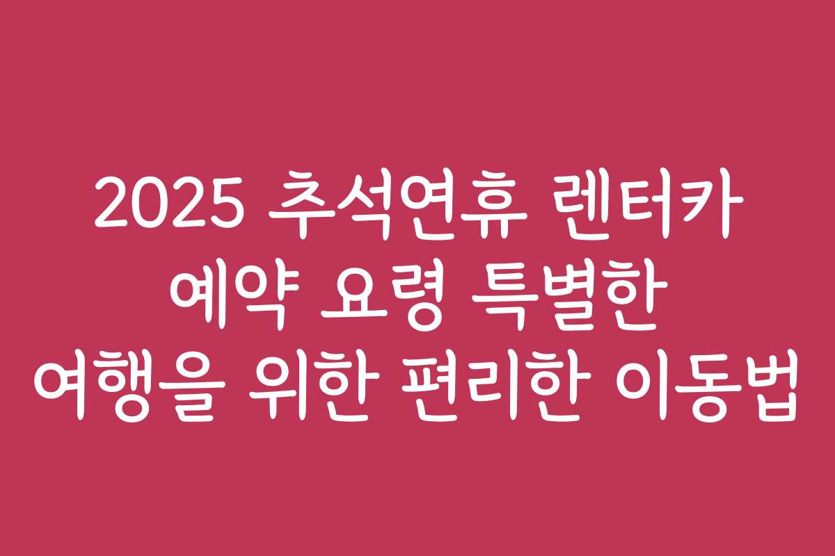 2025 추석연휴 렌터카 예약 요령 특별한 여행을 위한 편리한 이동법
