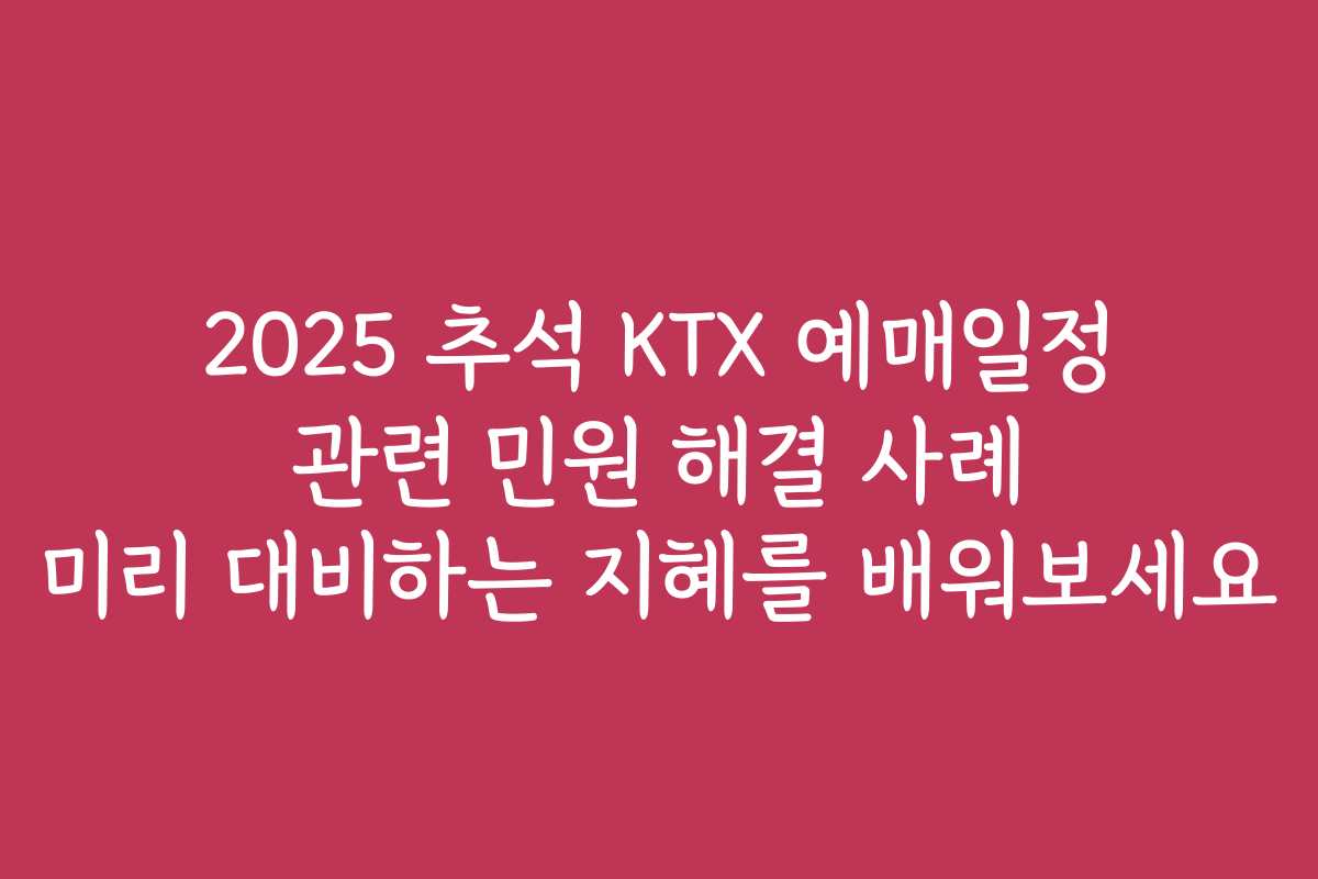 2025 추석 KTX 예매일정 관련 민원 해결 사례 미리 대비하는 지혜를 배워보세요