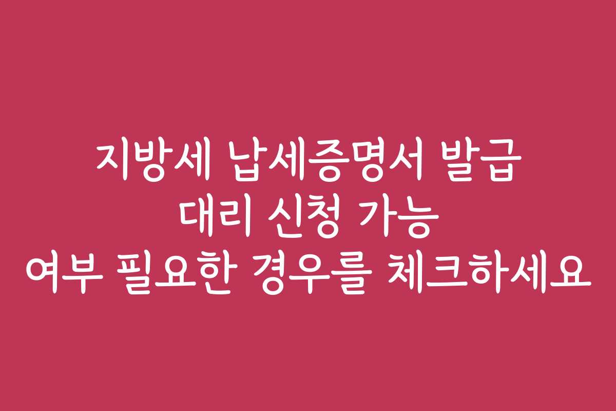 지방세 납세증명서 발급 대리 신청 가능 여부 필요한 경우를 체크하세요