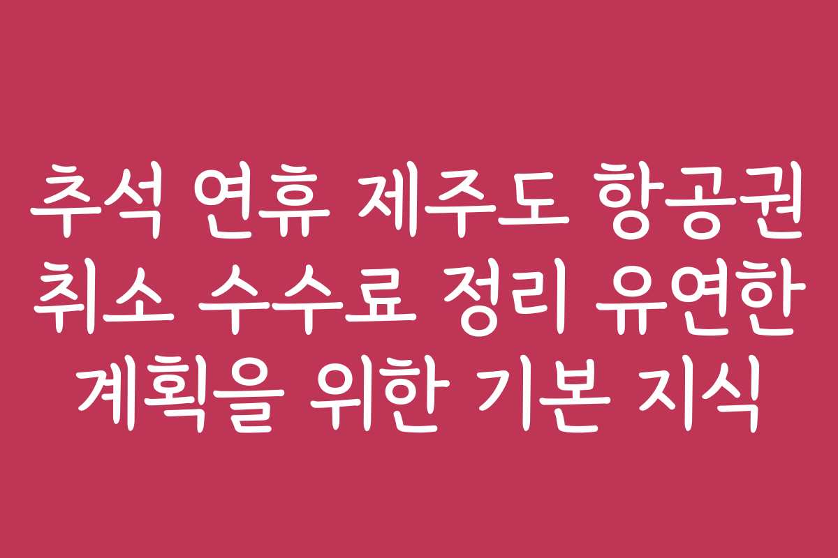 추석 연휴 제주도 항공권 취소 수수료 정리 유연한 계획을 위한 기본 지식