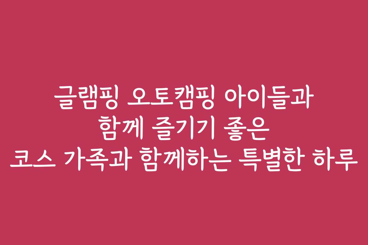 글램핑 오토캠핑 아이들과 함께 즐기기 좋은 코스 가족과 함께하는 특별한 하루