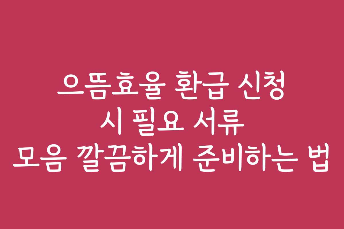 으뜸효율 환급 신청 시 필요 서류 모음 깔끔하게 준비하는 법