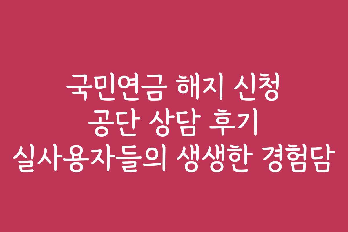 국민연금 해지 신청 공단 상담 후기 실사용자들의 생생한 경험담