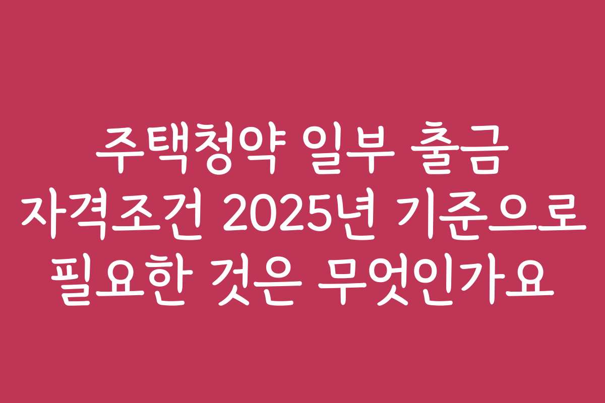 주택청약 일부 출금 자격조건 2025년 기준으로 필요한 것은 무엇인가요