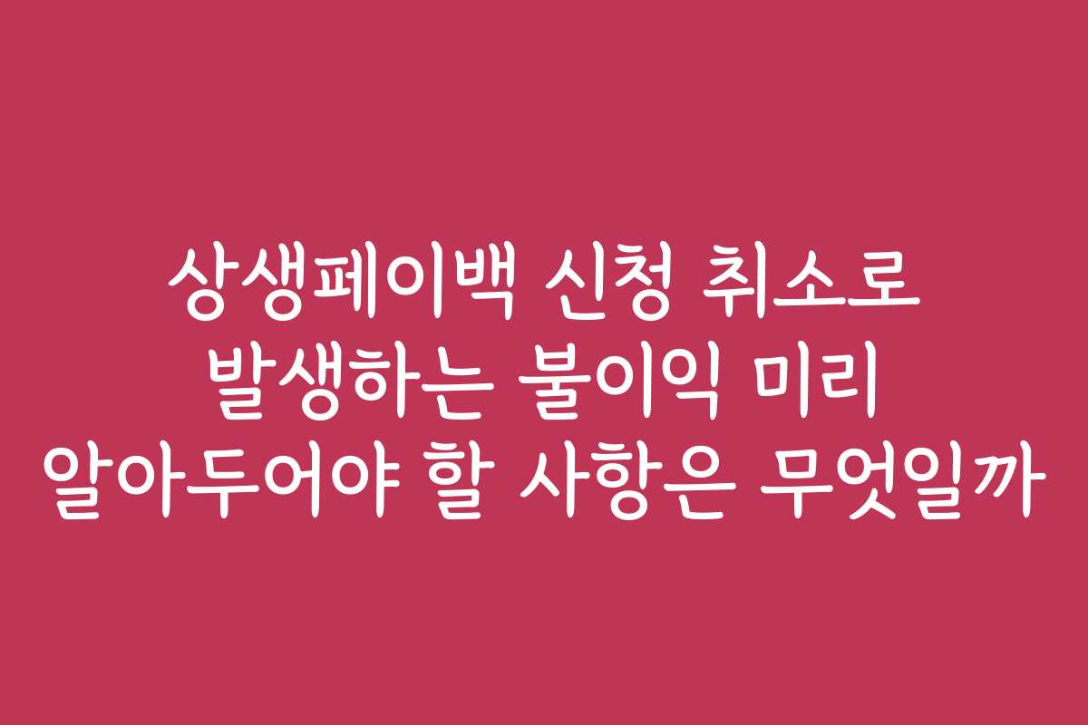 상생페이백 신청 취소로 발생하는 불이익 미리 알아두어야 할 사항은 무엇일까