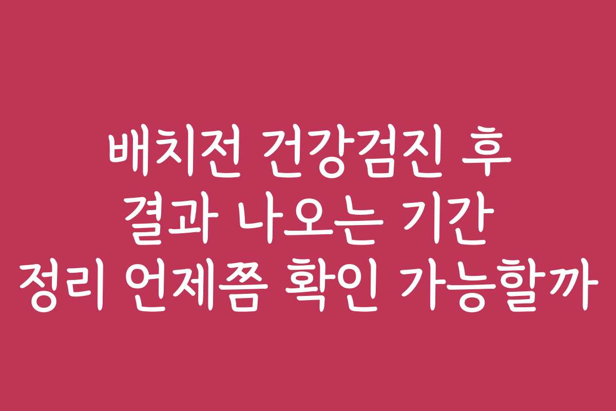 배치전 건강검진 후 결과 나오는 기간 정리 언제쯤 확인 가능할까