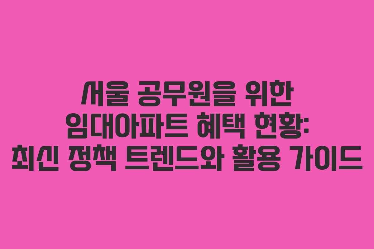 서울 공무원을 위한 임대아파트 혜택 현황: 최신 정책 트렌드와 활용 가이드