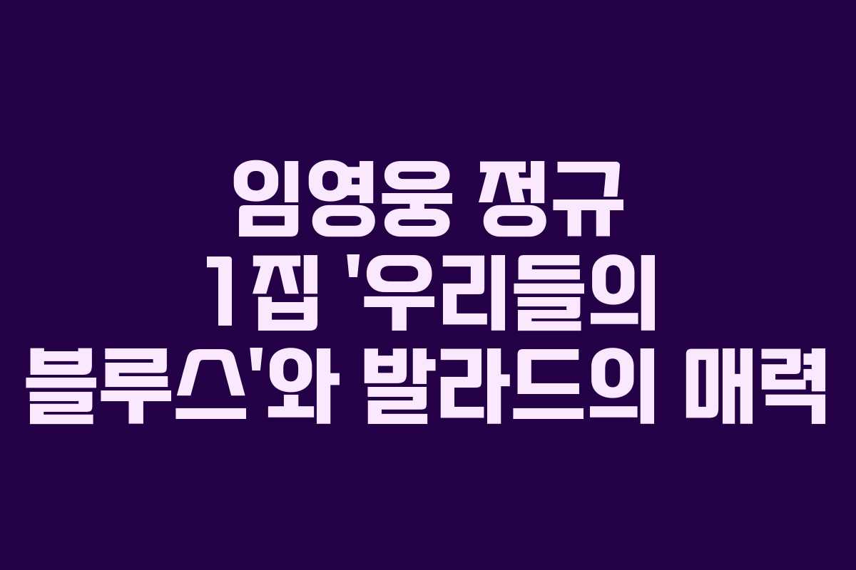 임영웅 정규 1집 ‘우리들의 블루스’와 발라드의 매력