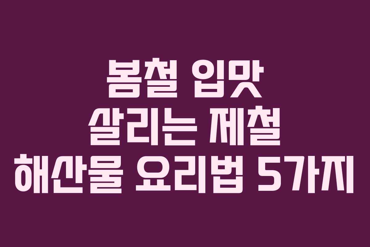 봄철 입맛 살리는 제철 해산물 요리법 5가지