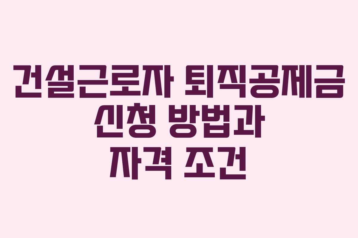 건설근로자 퇴직공제금 신청 방법과 자격 조건