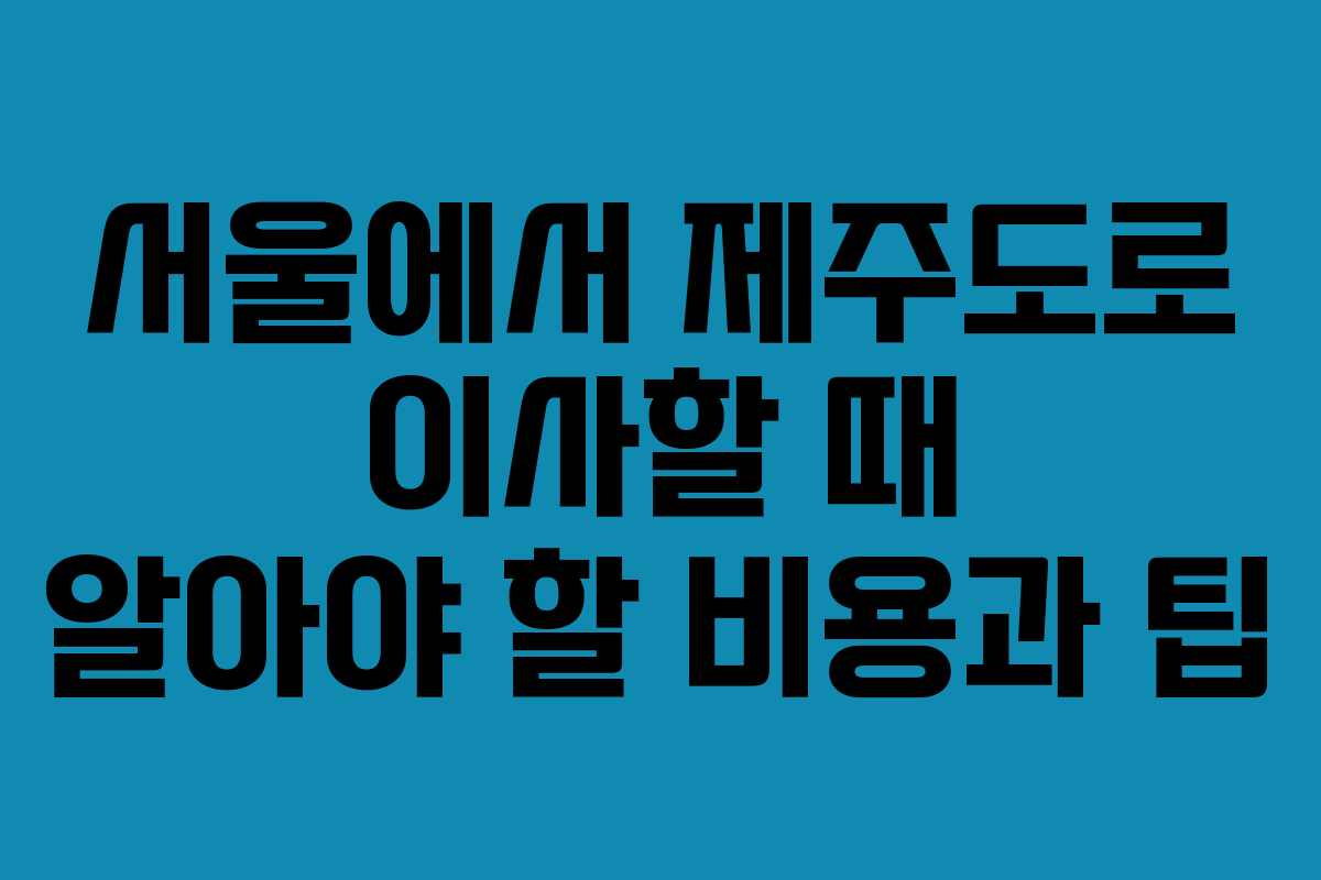 서울에서 제주도로 이사할 때 알아야 할 비용과 팁