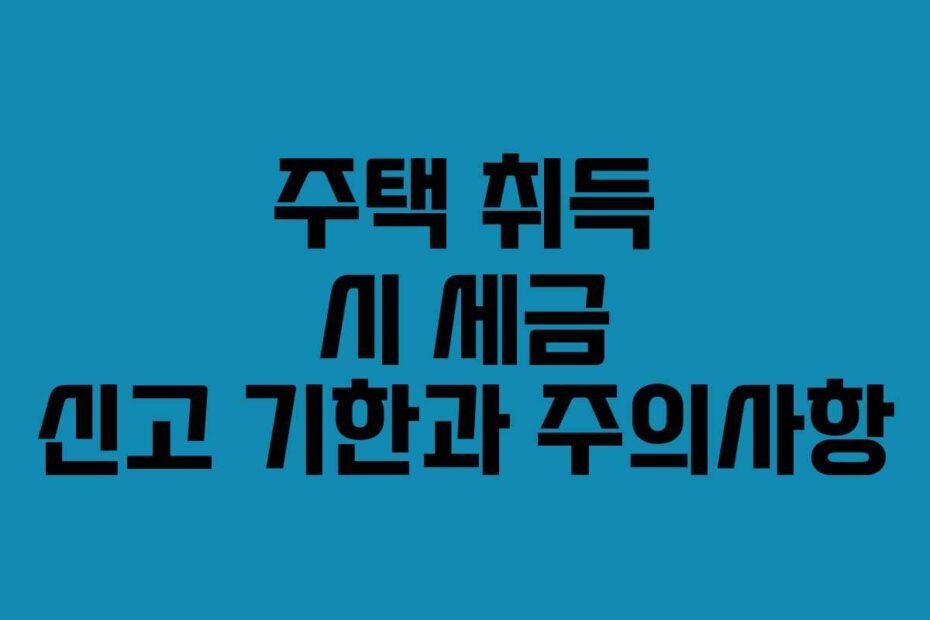주택 취득 시 세금 신고 기한과 주의사항