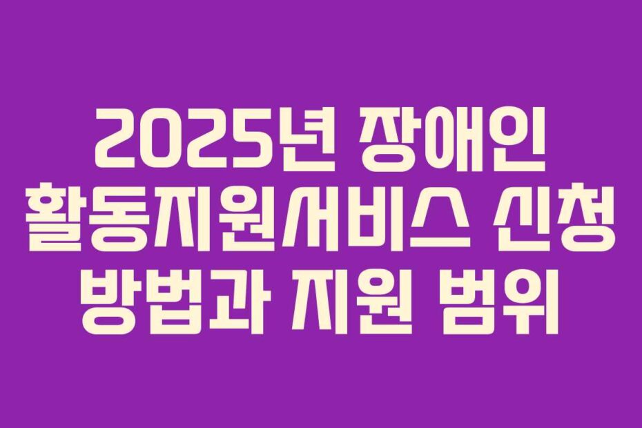 2025년 장애인 활동지원서비스 신청 방법과 지원 범위