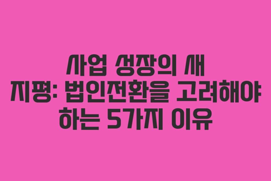 사업 성장의 새 지평: 법인전환을 고려해야 하는 5가지 이유