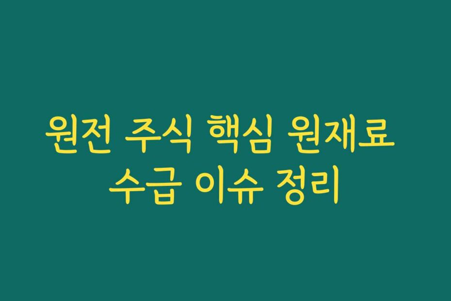 원전 주식 핵심 원재료 수급 이슈 정리