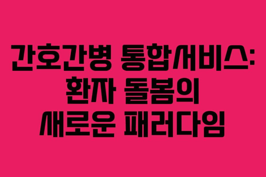 간호간병 통합서비스: 환자 돌봄의 새로운 패러다임