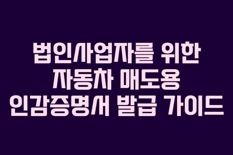 법인사업자를 위한 자동차 매도용 인감증명서 발급 가이드