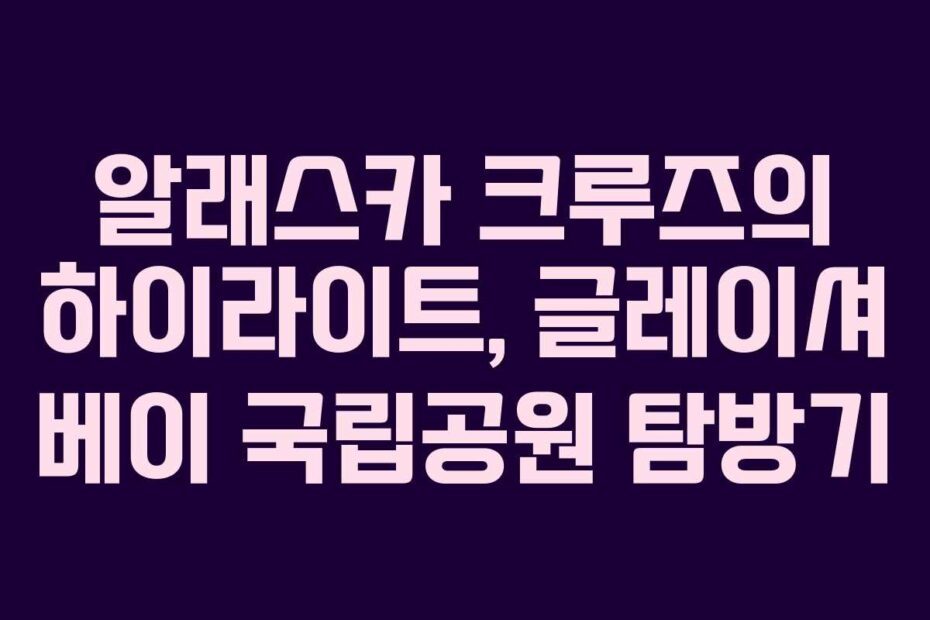 알래스카 크루즈의 하이라이트, 글레이셔 베이 국립공원 탐방기