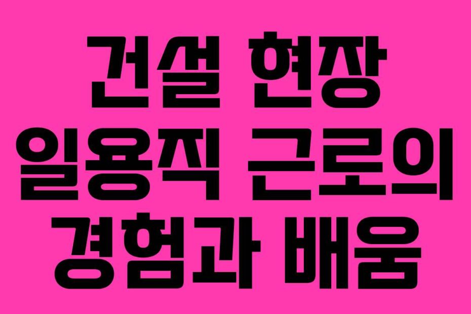 건설 현장 일용직 근로의 경험과 배움