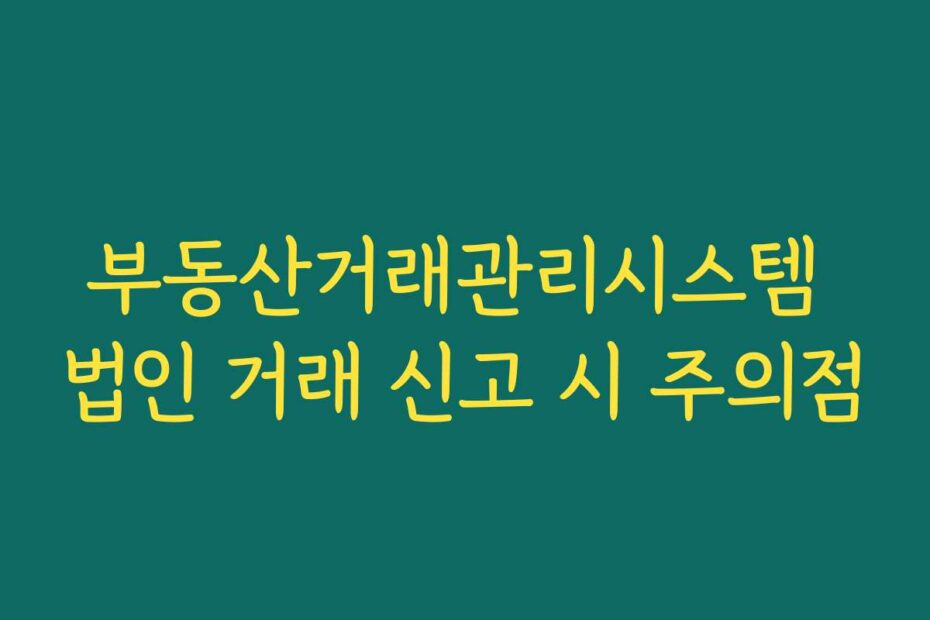부동산거래관리시스템 법인 거래 신고 시 주의점