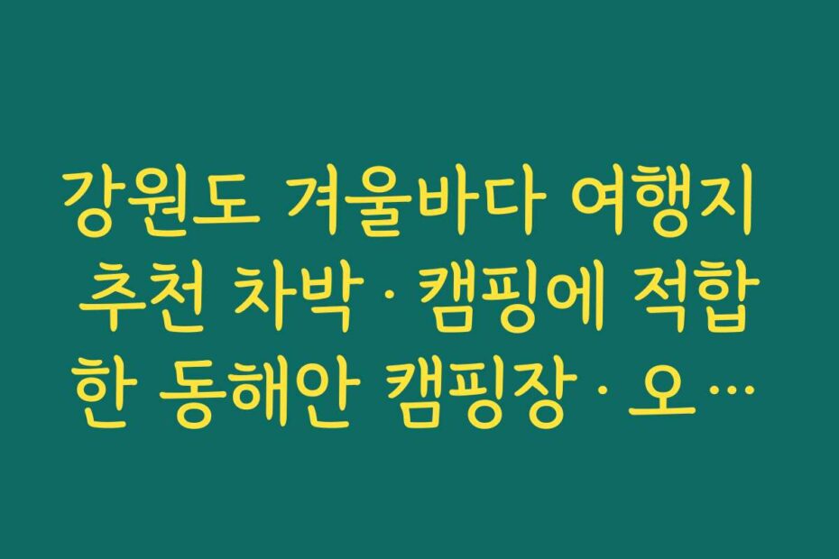 강원도 겨울바다 여행지 추천 차박·캠핑에 적합한 동해안 캠핑장·오토캠핑 스팟