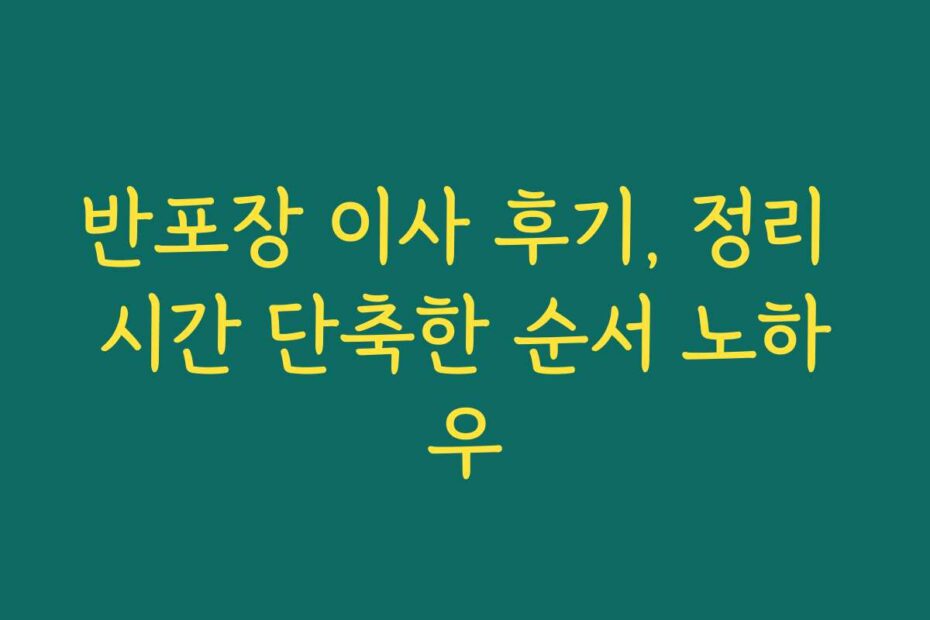 반포장 이사 후기, 정리 시간 단축한 순서 노하우