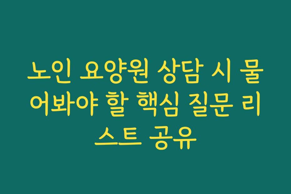 노인 요양원 상담 시 물어봐야 할 핵심 질문 리스트 공유