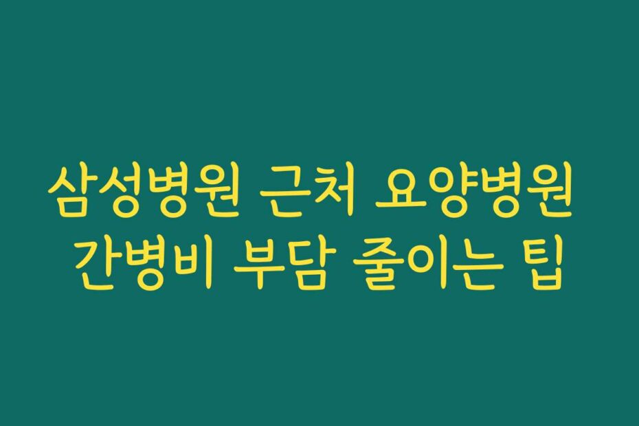 삼성병원 근처 요양병원 간병비 부담 줄이는 팁