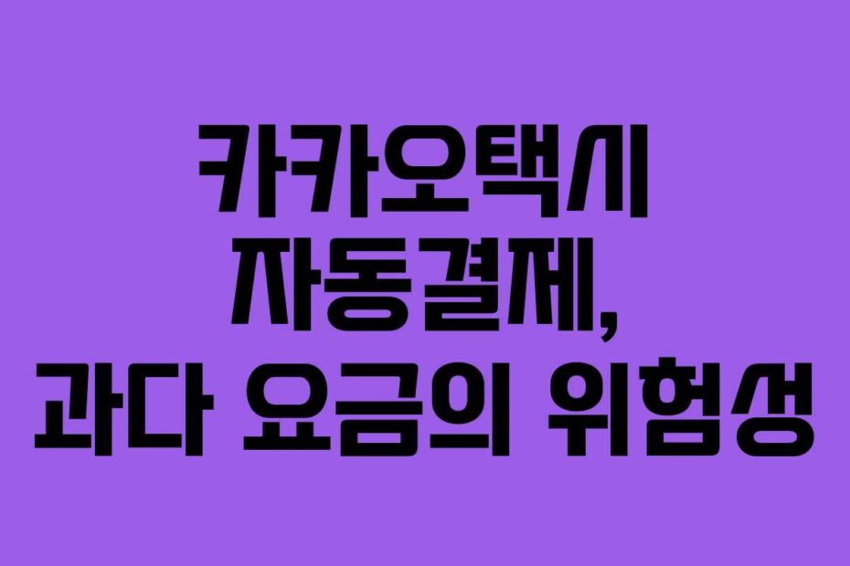 카카오택시 자동결제, 과다 요금의 위험성