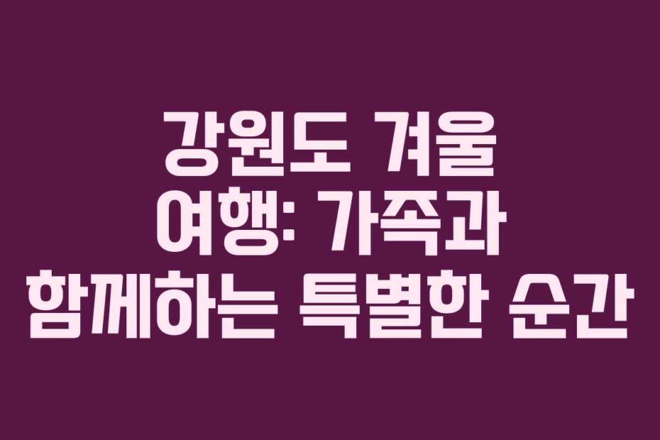 강원도 겨울 여행: 가족과 함께하는 특별한 순간
