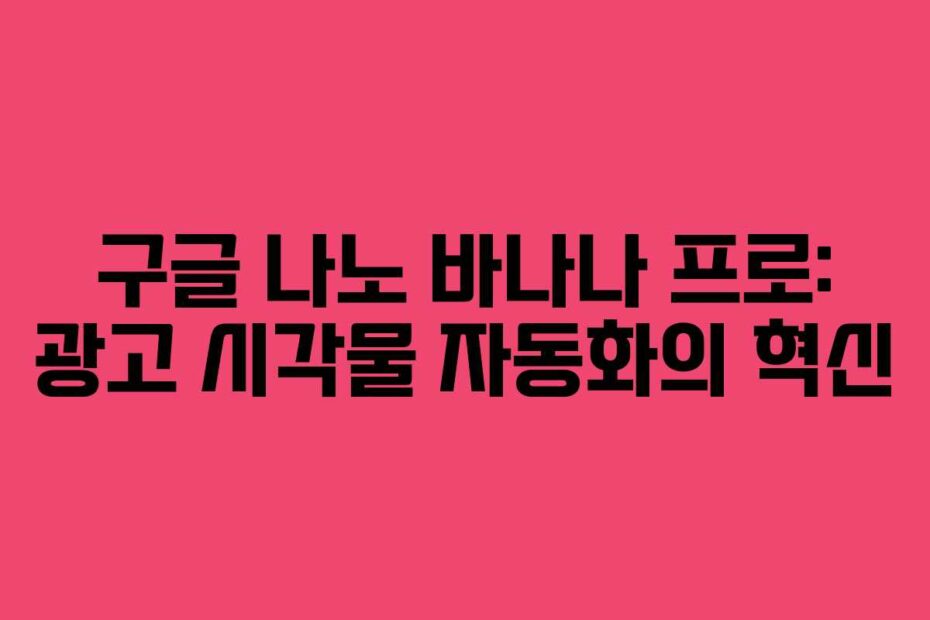 구글 나노 바나나 프로: 광고 시각물 자동화의 혁신