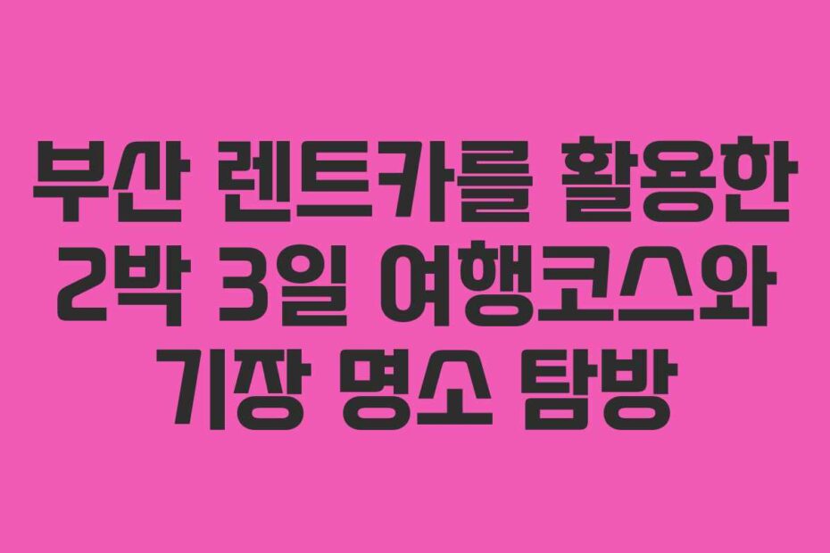 부산 렌트카를 활용한 2박 3일 여행코스와 기장 명소 탐방
