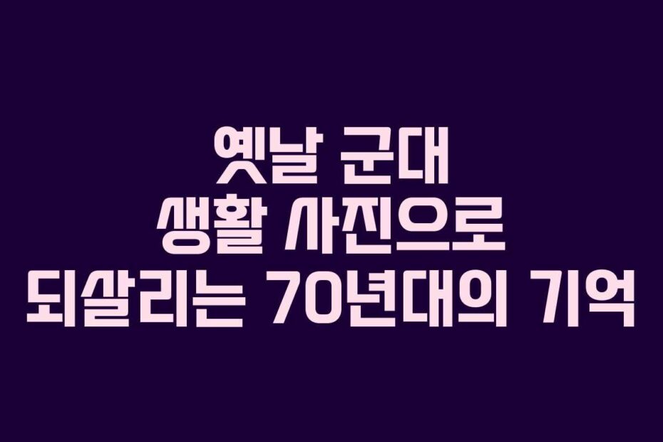 옛날 군대 생활 사진으로 되살리는 70년대의 기억