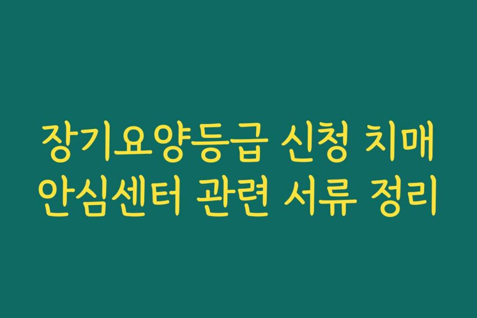 장기요양등급 신청 치매안심센터 관련 서류 정리