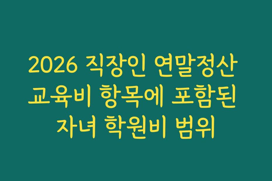 2026 직장인 연말정산 교육비 항목에 포함된 자녀 학원비 범위