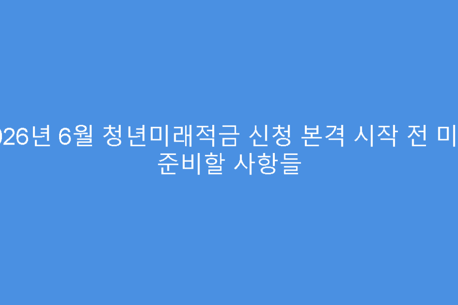 2026년 6월 청년미래적금 신청 본격 시작 전 미리 준비할 사항들