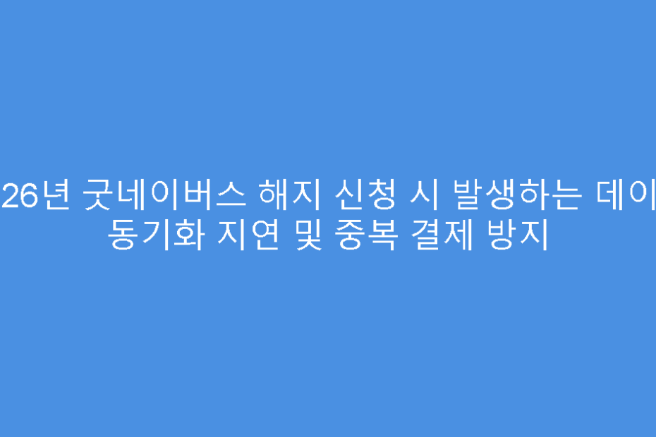 2026년 굿네이버스 해지 신청 시 발생하는 데이터 동기화 지연 및 중복 결제 방지