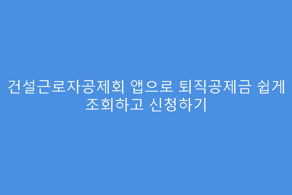건설근로자공제회 앱으로 퇴직공제금 쉽게 조회하고 신청하기