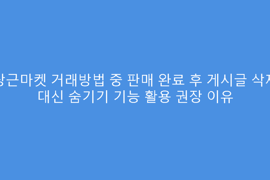 당근마켓 거래방법 중 판매 완료 후 게시글 삭제 대신 숨기기 기능 활용 권장 이유