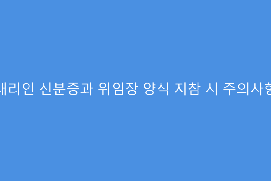 대리인 신분증과 위임장 양식 지참 시 주의사항