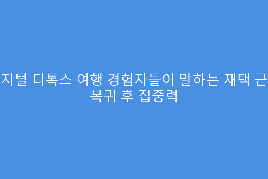 디지털 디톡스 여행 경험자들이 말하는 재택 근무 복귀 후 집중력