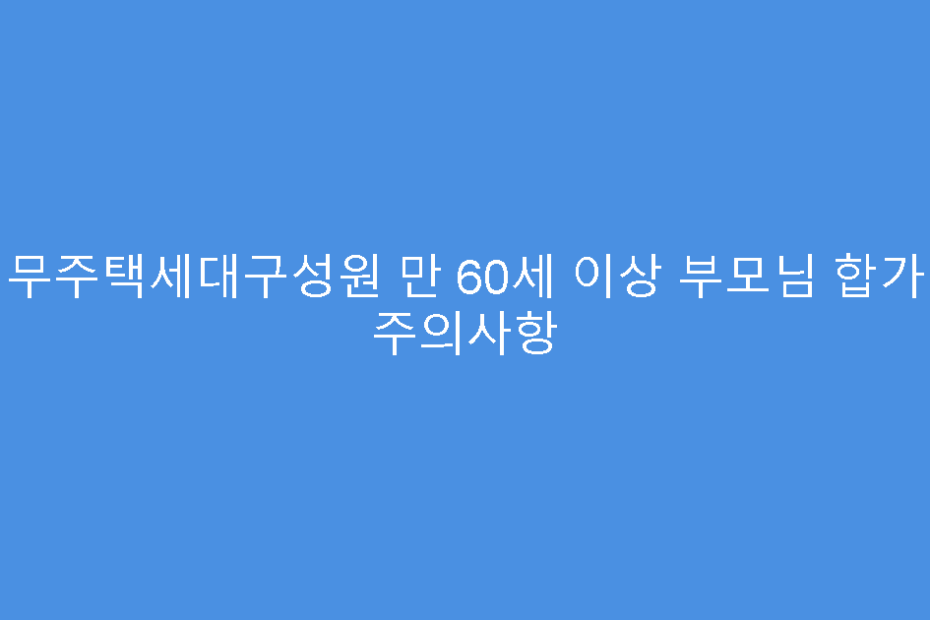 무주택세대구성원 만 60세 이상 부모님 합가 주의사항